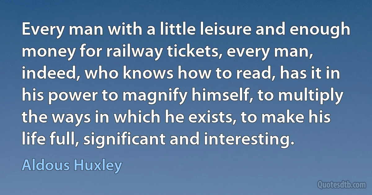 Every man with a little leisure and enough money for railway tickets, every man, indeed, who knows how to read, has it in his power to magnify himself, to multiply the ways in which he exists, to make his life full, significant and interesting. (Aldous Huxley)