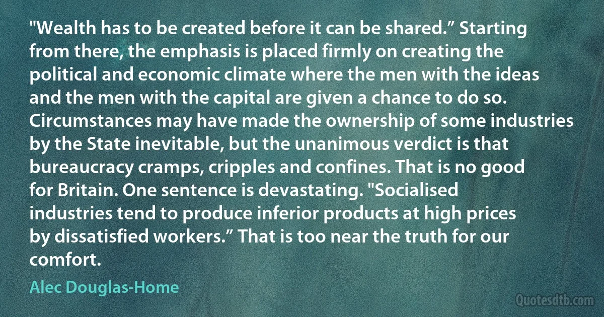 "Wealth has to be created before it can be shared.” Starting from there, the emphasis is placed firmly on creating the political and economic climate where the men with the ideas and the men with the capital are given a chance to do so. Circumstances may have made the ownership of some industries by the State inevitable, but the unanimous verdict is that bureaucracy cramps, cripples and confines. That is no good for Britain. One sentence is devastating. "Socialised industries tend to produce inferior products at high prices by dissatisfied workers.” That is too near the truth for our comfort. (Alec Douglas-Home)