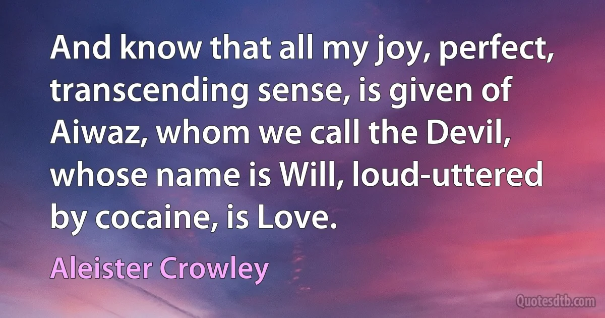 And know that all my joy, perfect, transcending sense, is given of Aiwaz, whom we call the Devil, whose name is Will, loud-uttered by cocaine, is Love. (Aleister Crowley)