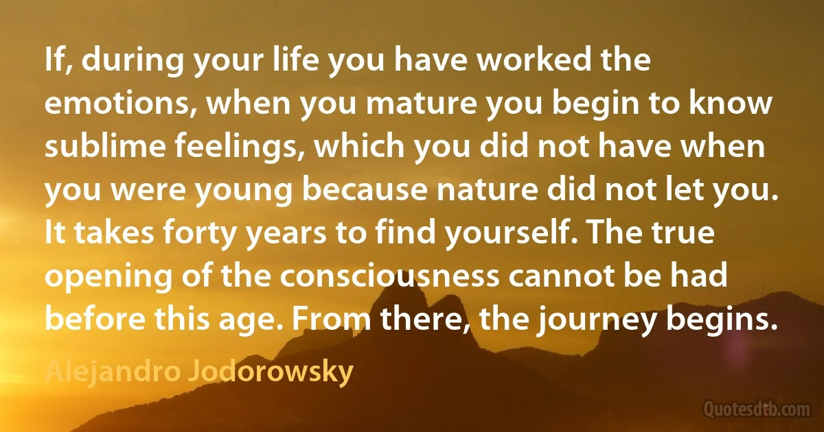 If, during your life you have worked the emotions, when you mature you begin to know sublime feelings, which you did not have when you were young because nature did not let you. It takes forty years to find yourself. The true opening of the consciousness cannot be had before this age. From there, the journey begins. (Alejandro Jodorowsky)