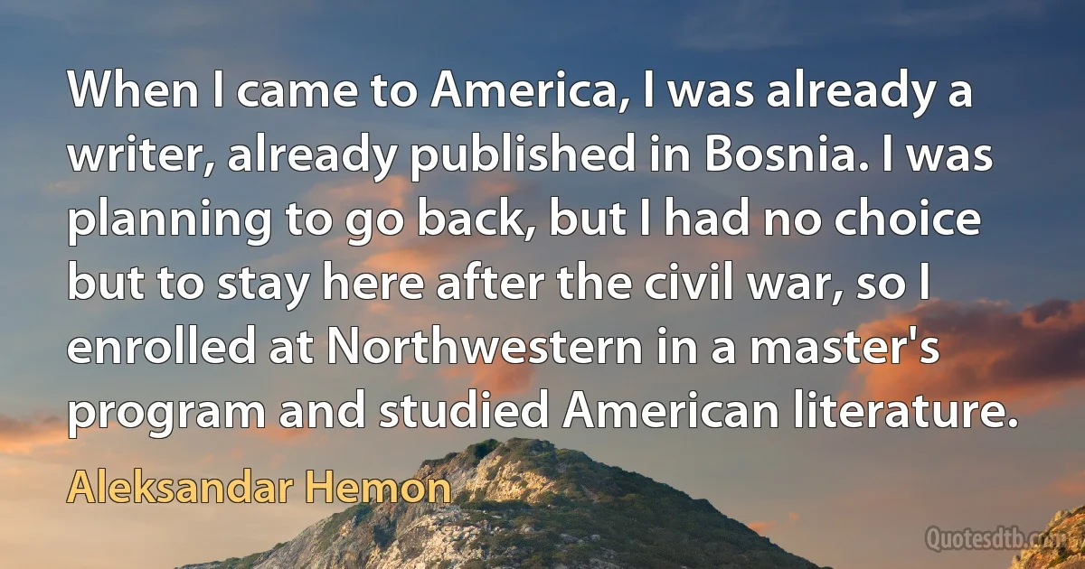 When I came to America, I was already a writer, already published in Bosnia. I was planning to go back, but I had no choice but to stay here after the civil war, so I enrolled at Northwestern in a master's program and studied American literature. (Aleksandar Hemon)