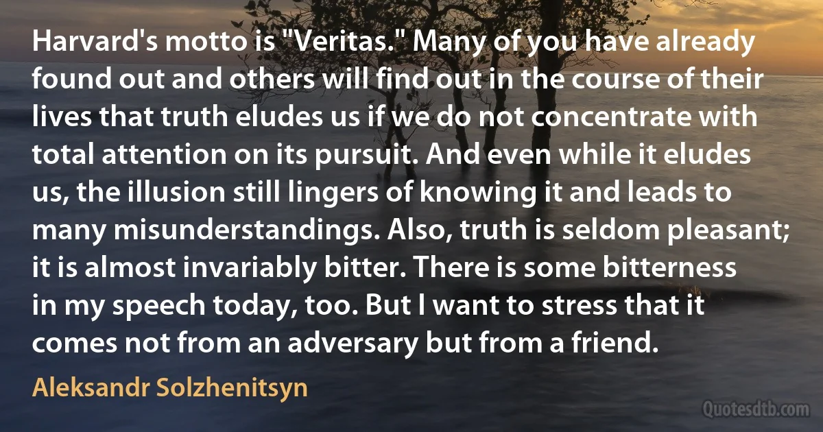 Harvard's motto is "Veritas." Many of you have already found out and others will find out in the course of their lives that truth eludes us if we do not concentrate with total attention on its pursuit. And even while it eludes us, the illusion still lingers of knowing it and leads to many misunderstandings. Also, truth is seldom pleasant; it is almost invariably bitter. There is some bitterness in my speech today, too. But I want to stress that it comes not from an adversary but from a friend. (Aleksandr Solzhenitsyn)