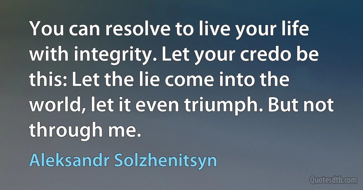 You can resolve to live your life with integrity. Let your credo be this: Let the lie come into the world, let it even triumph. But not through me. (Aleksandr Solzhenitsyn)