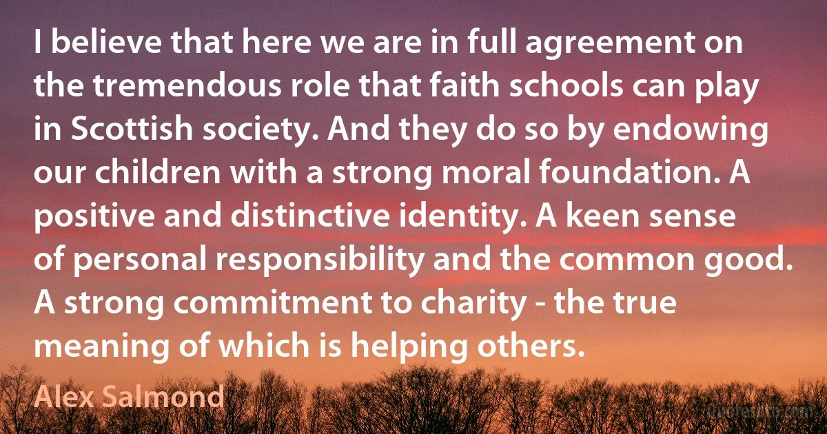 I believe that here we are in full agreement on the tremendous role that faith schools can play in Scottish society. And they do so by endowing our children with a strong moral foundation. A positive and distinctive identity. A keen sense of personal responsibility and the common good. A strong commitment to charity - the true meaning of which is helping others. (Alex Salmond)