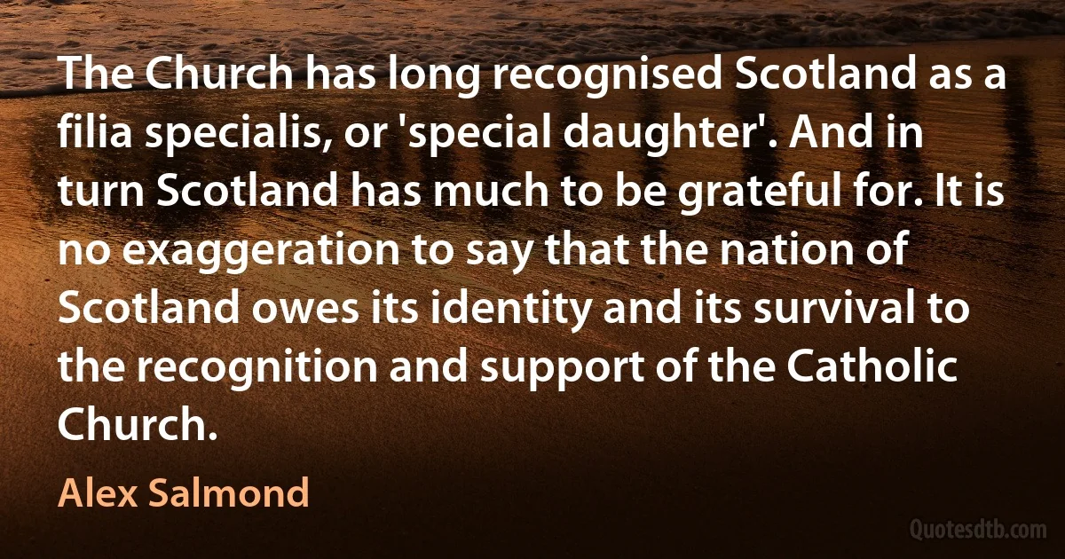 The Church has long recognised Scotland as a filia specialis, or 'special daughter'. And in turn Scotland has much to be grateful for. It is no exaggeration to say that the nation of Scotland owes its identity and its survival to the recognition and support of the Catholic Church. (Alex Salmond)