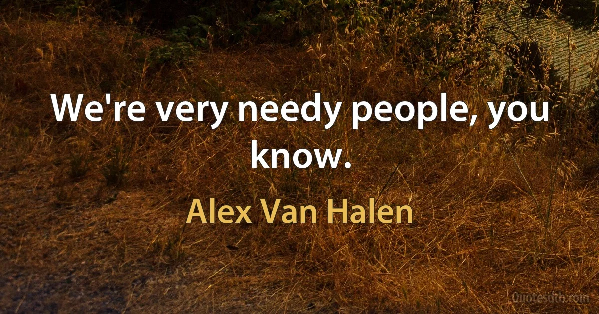 We're very needy people, you know. (Alex Van Halen)