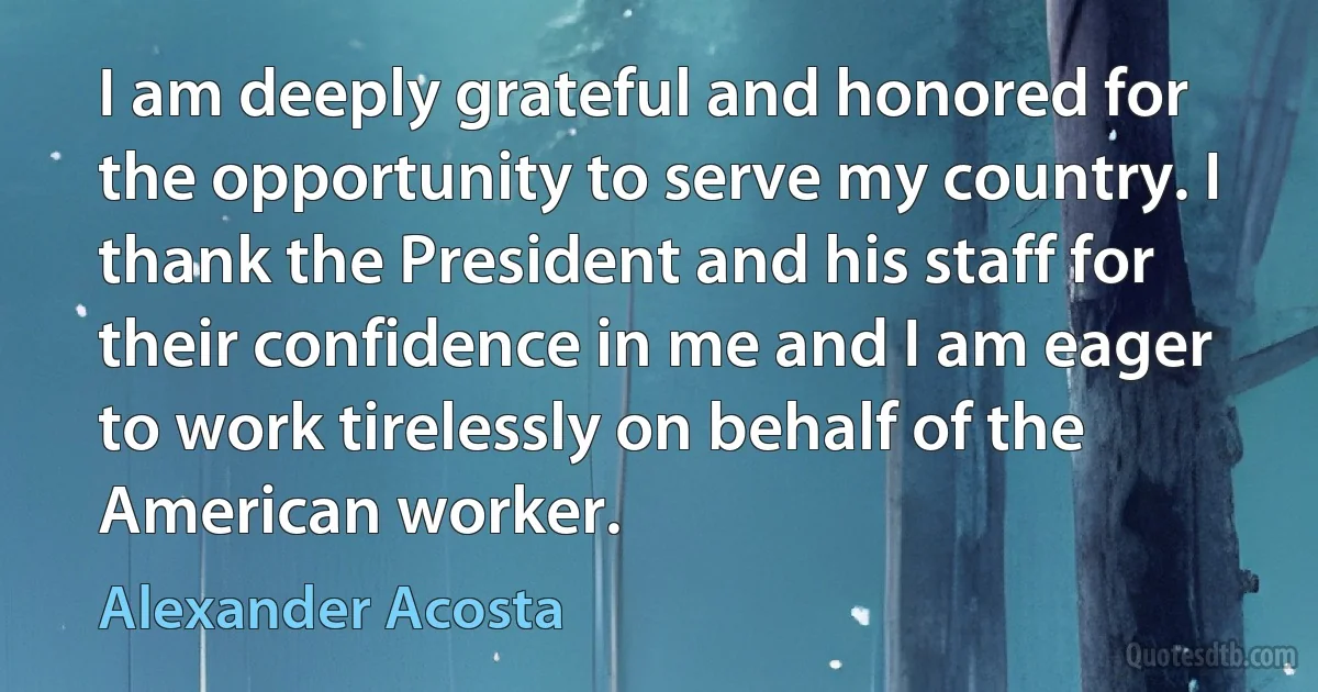 I am deeply grateful and honored for the opportunity to serve my country. I thank the President and his staff for their confidence in me and I am eager to work tirelessly on behalf of the American worker. (Alexander Acosta)