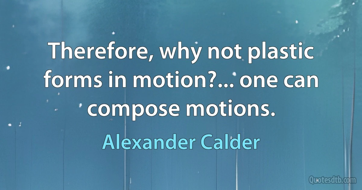 Therefore, why not plastic forms in motion?... one can compose motions. (Alexander Calder)