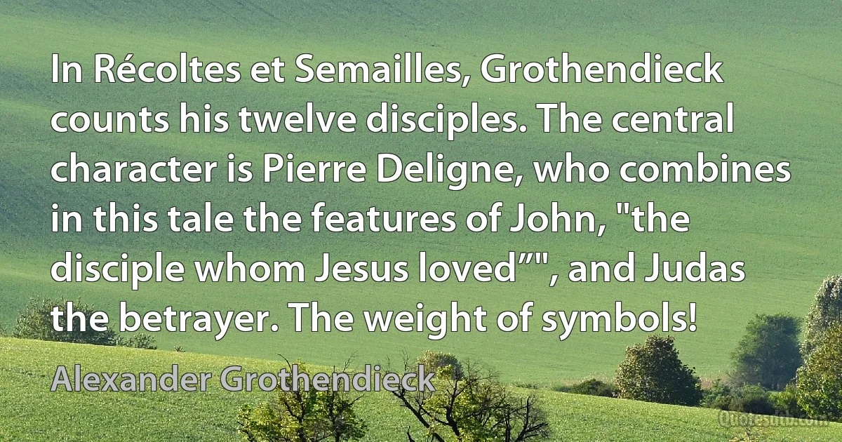 In Récoltes et Semailles, Grothendieck counts his twelve disciples. The central character is Pierre Deligne, who combines in this tale the features of John, "the disciple whom Jesus loved”", and Judas the betrayer. The weight of symbols! (Alexander Grothendieck)