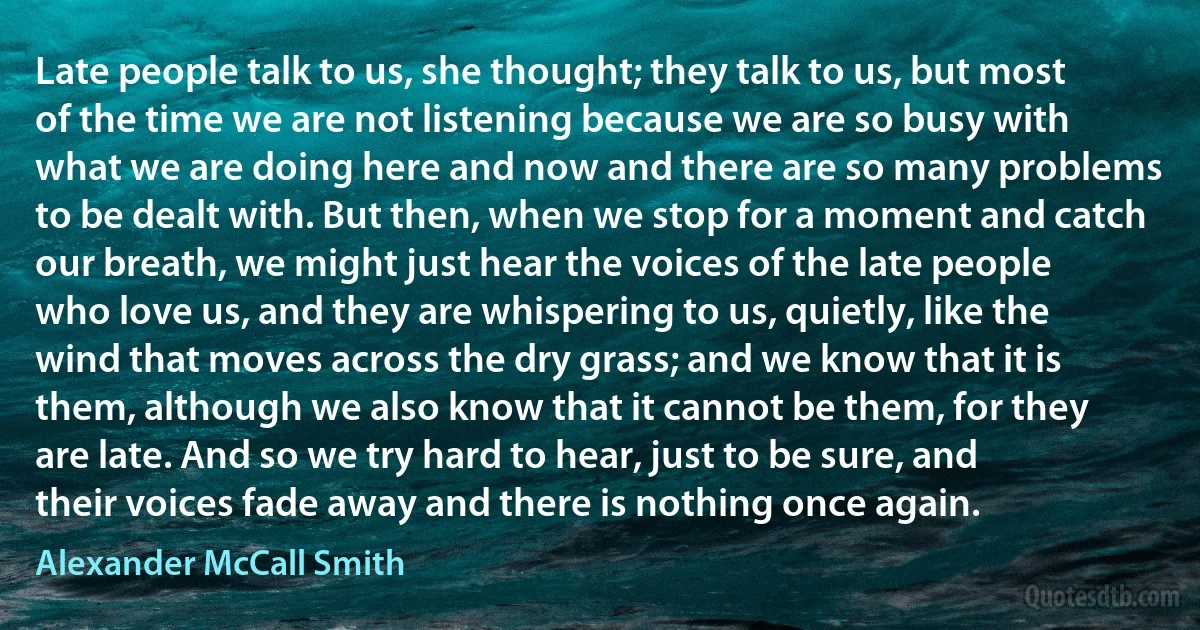 Late people talk to us, she thought; they talk to us, but most of the time we are not listening because we are so busy with what we are doing here and now and there are so many problems to be dealt with. But then, when we stop for a moment and catch our breath, we might just hear the voices of the late people who love us, and they are whispering to us, quietly, like the wind that moves across the dry grass; and we know that it is them, although we also know that it cannot be them, for they are late. And so we try hard to hear, just to be sure, and their voices fade away and there is nothing once again. (Alexander McCall Smith)