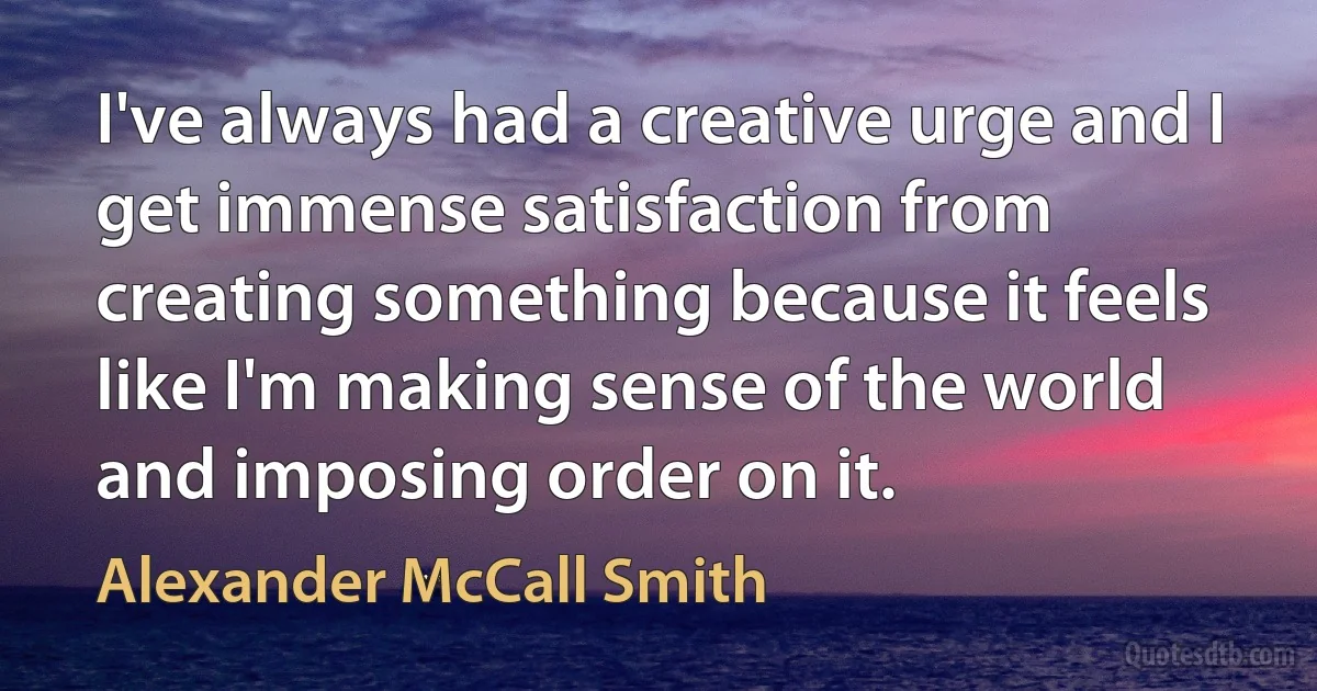 I've always had a creative urge and I get immense satisfaction from creating something because it feels like I'm making sense of the world and imposing order on it. (Alexander McCall Smith)