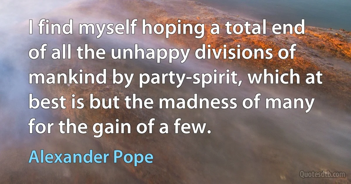 I find myself hoping a total end of all the unhappy divisions of mankind by party-spirit, which at best is but the madness of many for the gain of a few. (Alexander Pope)