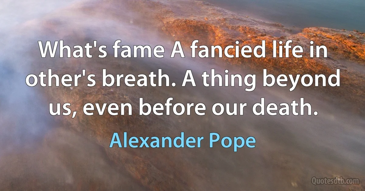 What's fame A fancied life in other's breath. A thing beyond us, even before our death. (Alexander Pope)