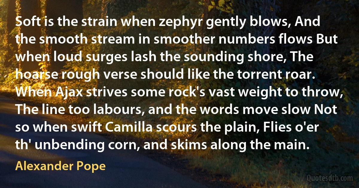 Soft is the strain when zephyr gently blows, And the smooth stream in smoother numbers flows But when loud surges lash the sounding shore, The hoarse rough verse should like the torrent roar. When Ajax strives some rock's vast weight to throw, The line too labours, and the words move slow Not so when swift Camilla scours the plain, Flies o'er th' unbending corn, and skims along the main. (Alexander Pope)