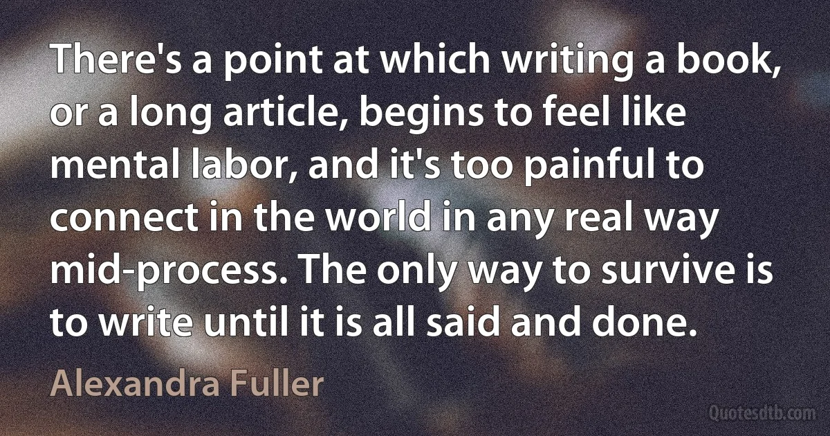 There's a point at which writing a book, or a long article, begins to feel like mental labor, and it's too painful to connect in the world in any real way mid-process. The only way to survive is to write until it is all said and done. (Alexandra Fuller)