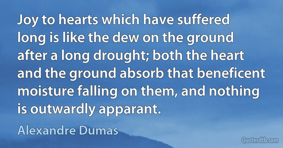 Joy to hearts which have suffered long is like the dew on the ground after a long drought; both the heart and the ground absorb that beneficent moisture falling on them, and nothing is outwardly apparant. (Alexandre Dumas)