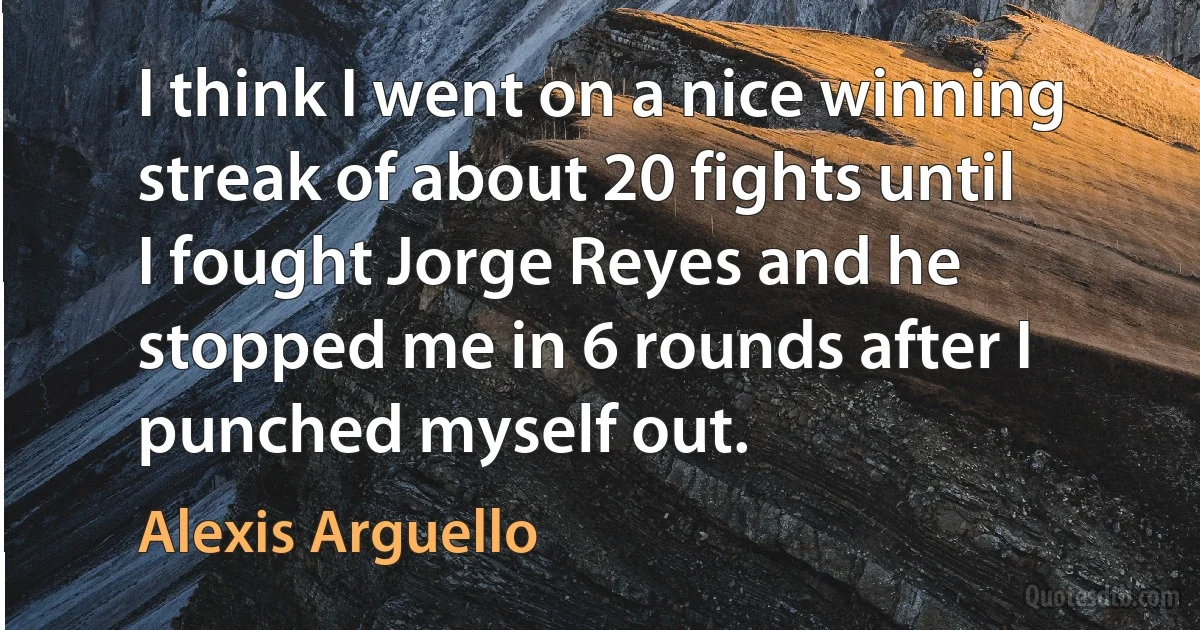 I think I went on a nice winning streak of about 20 fights until I fought Jorge Reyes and he stopped me in 6 rounds after I punched myself out. (Alexis Arguello)