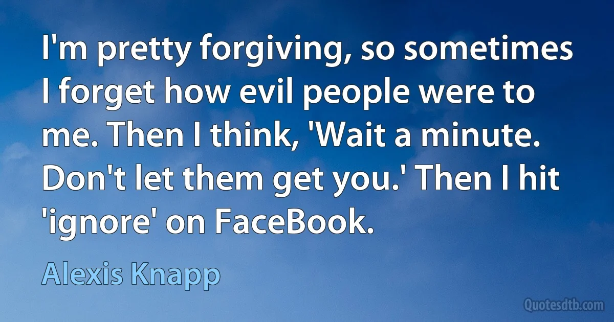 I'm pretty forgiving, so sometimes I forget how evil people were to me. Then I think, 'Wait a minute. Don't let them get you.' Then I hit 'ignore' on FaceBook. (Alexis Knapp)