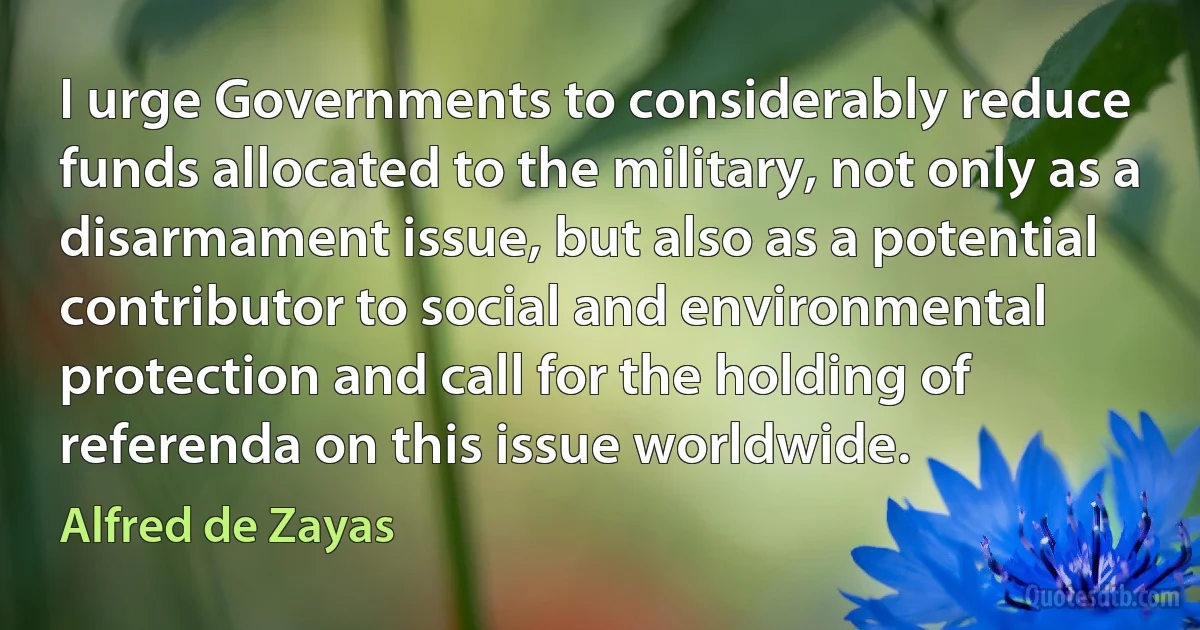 I urge Governments to considerably reduce funds allocated to the military, not only as a disarmament issue, but also as a potential contributor to social and environmental protection and call for the holding of referenda on this issue worldwide. (Alfred de Zayas)