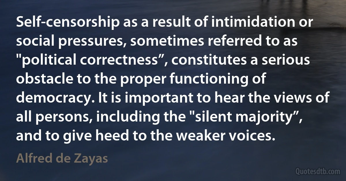 Self-censorship as a result of intimidation or social pressures, sometimes referred to as "political correctness”, constitutes a serious obstacle to the proper functioning of democracy. It is important to hear the views of all persons, including the "silent majority”, and to give heed to the weaker voices. (Alfred de Zayas)