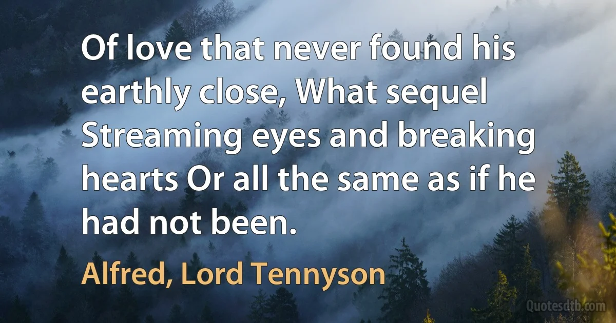 Of love that never found his earthly close, What sequel Streaming eyes and breaking hearts Or all the same as if he had not been. (Alfred, Lord Tennyson)