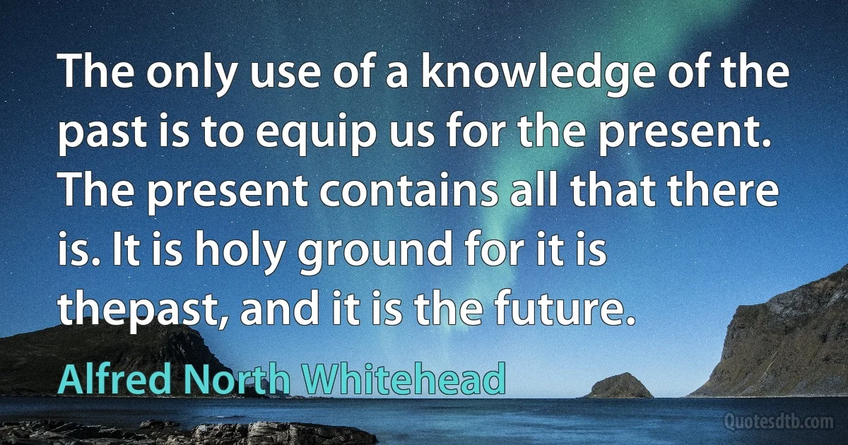 The only use of a knowledge of the past is to equip us for the present. The present contains all that there is. It is holy ground for it is thepast, and it is the future. (Alfred North Whitehead)