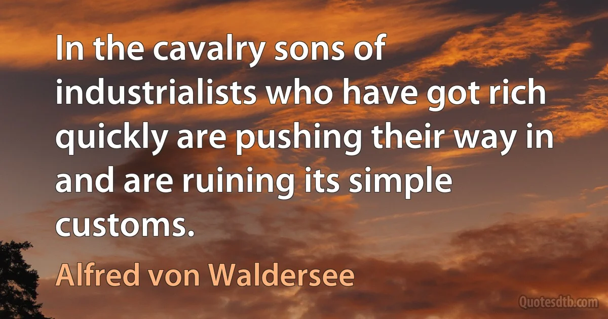 In the cavalry sons of industrialists who have got rich quickly are pushing their way in and are ruining its simple customs. (Alfred von Waldersee)