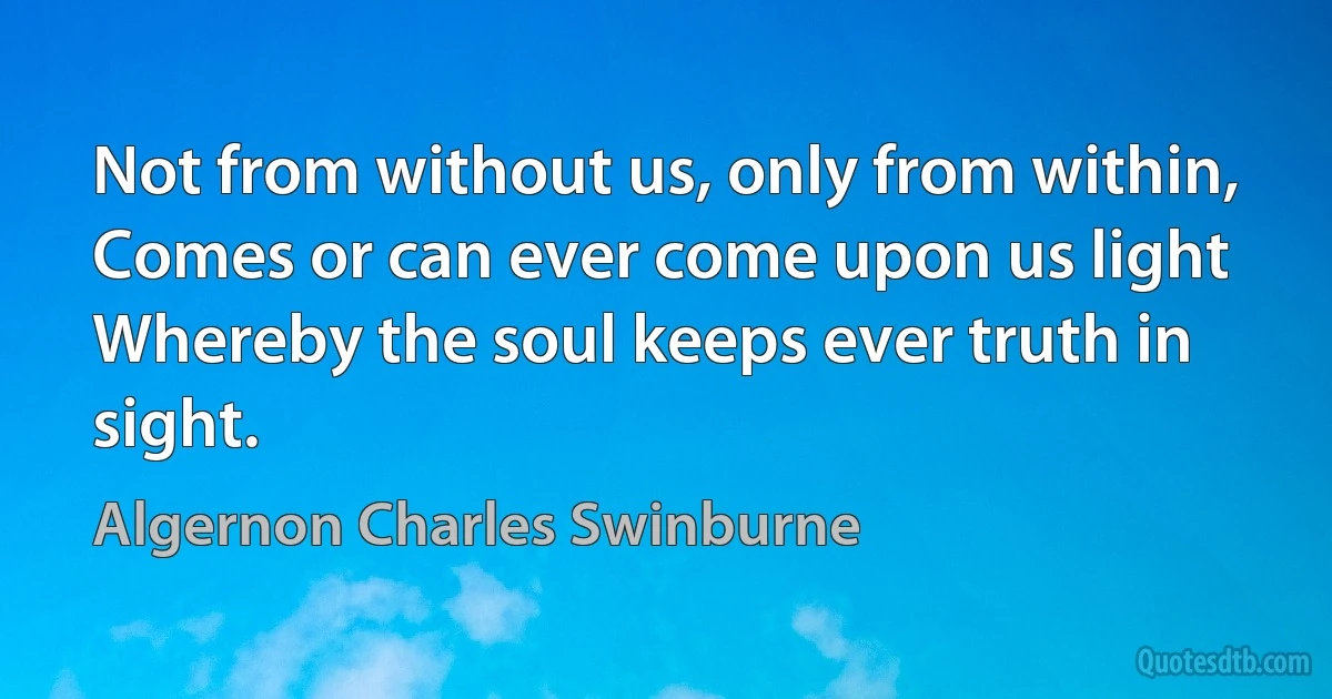 Not from without us, only from within,
Comes or can ever come upon us light
Whereby the soul keeps ever truth in sight. (Algernon Charles Swinburne)