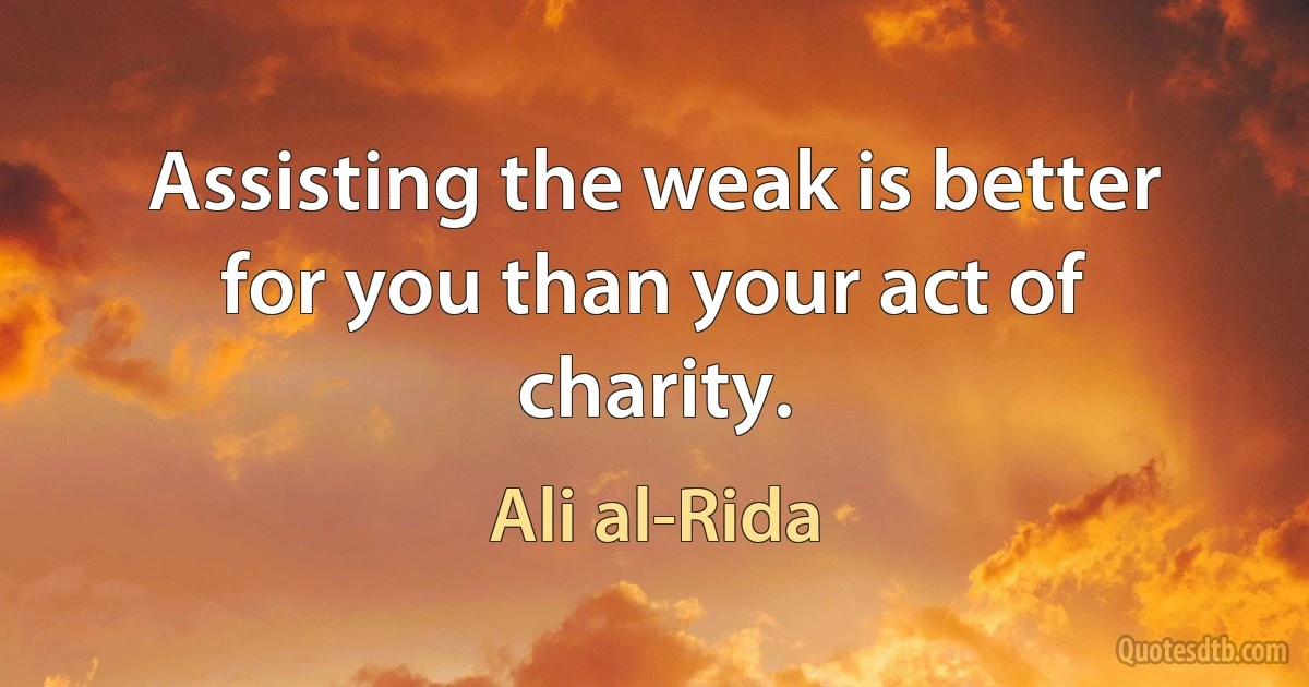 Assisting the weak is better for you than your act of charity. (Ali al-Rida)