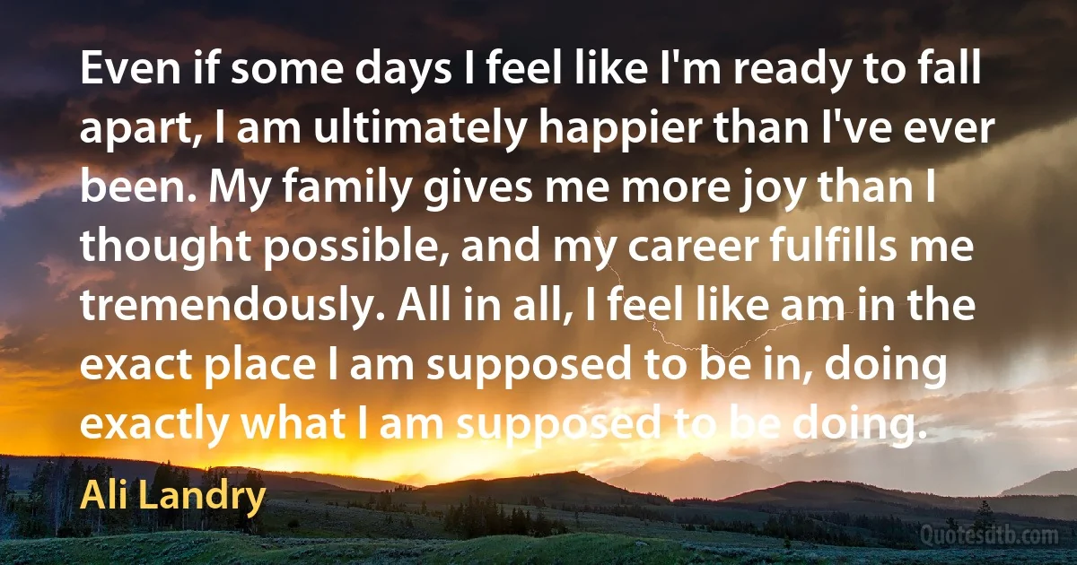 Even if some days I feel like I'm ready to fall apart, I am ultimately happier than I've ever been. My family gives me more joy than I thought possible, and my career fulfills me tremendously. All in all, I feel like am in the exact place I am supposed to be in, doing exactly what I am supposed to be doing. (Ali Landry)