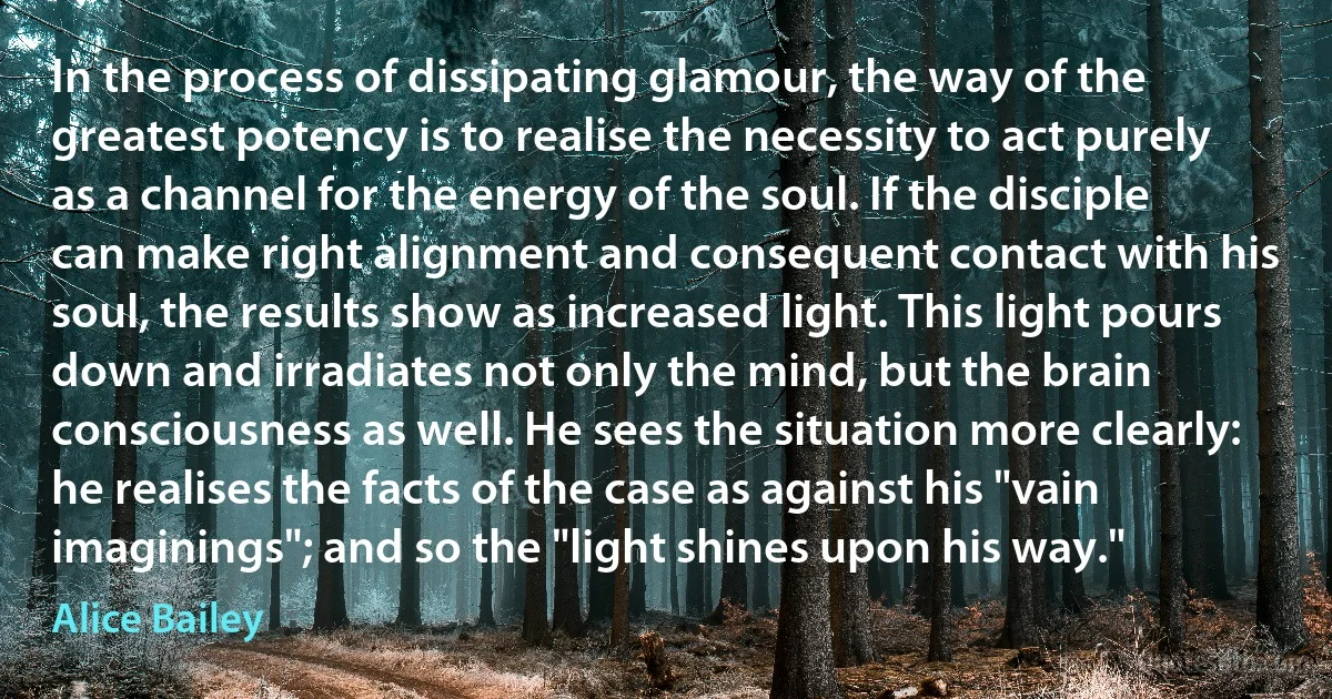 In the process of dissipating glamour, the way of the greatest potency is to realise the necessity to act purely as a channel for the energy of the soul. If the disciple can make right alignment and consequent contact with his soul, the results show as increased light. This light pours down and irradiates not only the mind, but the brain consciousness as well. He sees the situation more clearly: he realises the facts of the case as against his "vain imaginings"; and so the "light shines upon his way." (Alice Bailey)