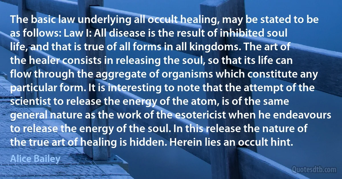 The basic law underlying all occult healing, may be stated to be as follows: Law I: All disease is the result of inhibited soul life, and that is true of all forms in all kingdoms. The art of the healer consists in releasing the soul, so that its life can flow through the aggregate of organisms which constitute any particular form. It is interesting to note that the attempt of the scientist to release the energy of the atom, is of the same general nature as the work of the esotericist when he endeavours to release the energy of the soul. In this release the nature of the true art of healing is hidden. Herein lies an occult hint. (Alice Bailey)