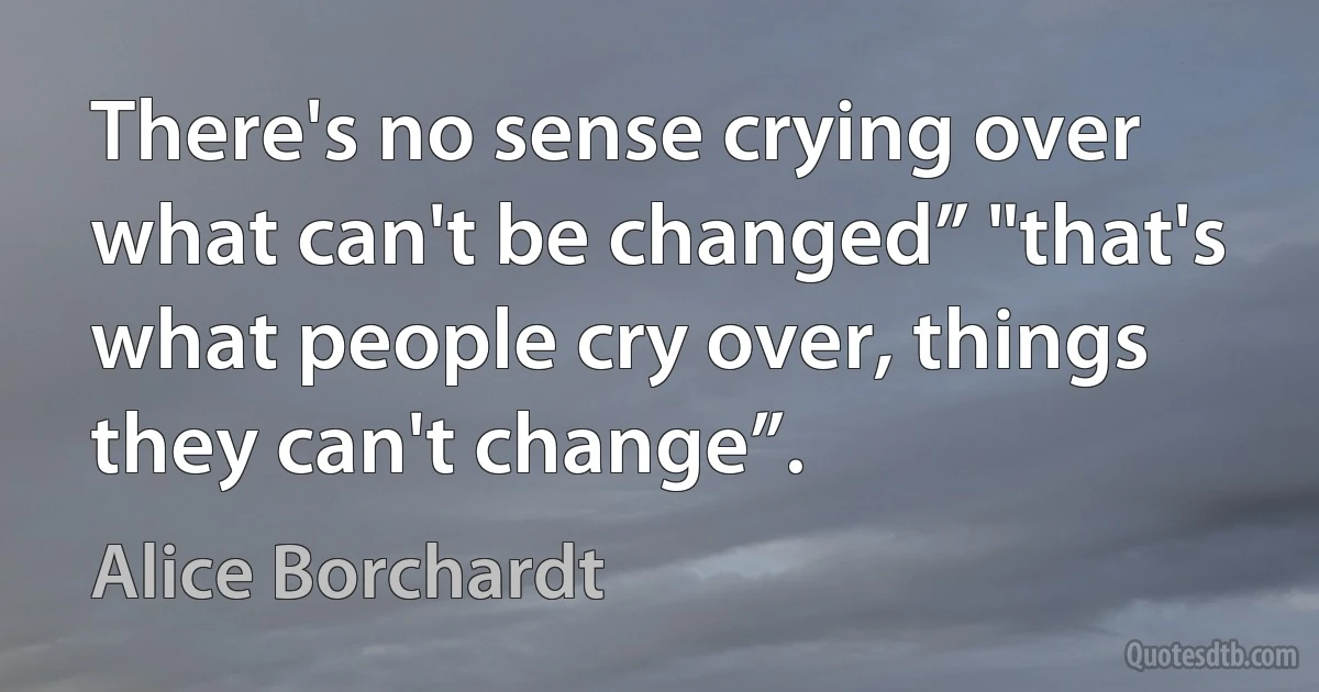 There's no sense crying over what can't be changed” "that's what people cry over, things they can't change”. (Alice Borchardt)