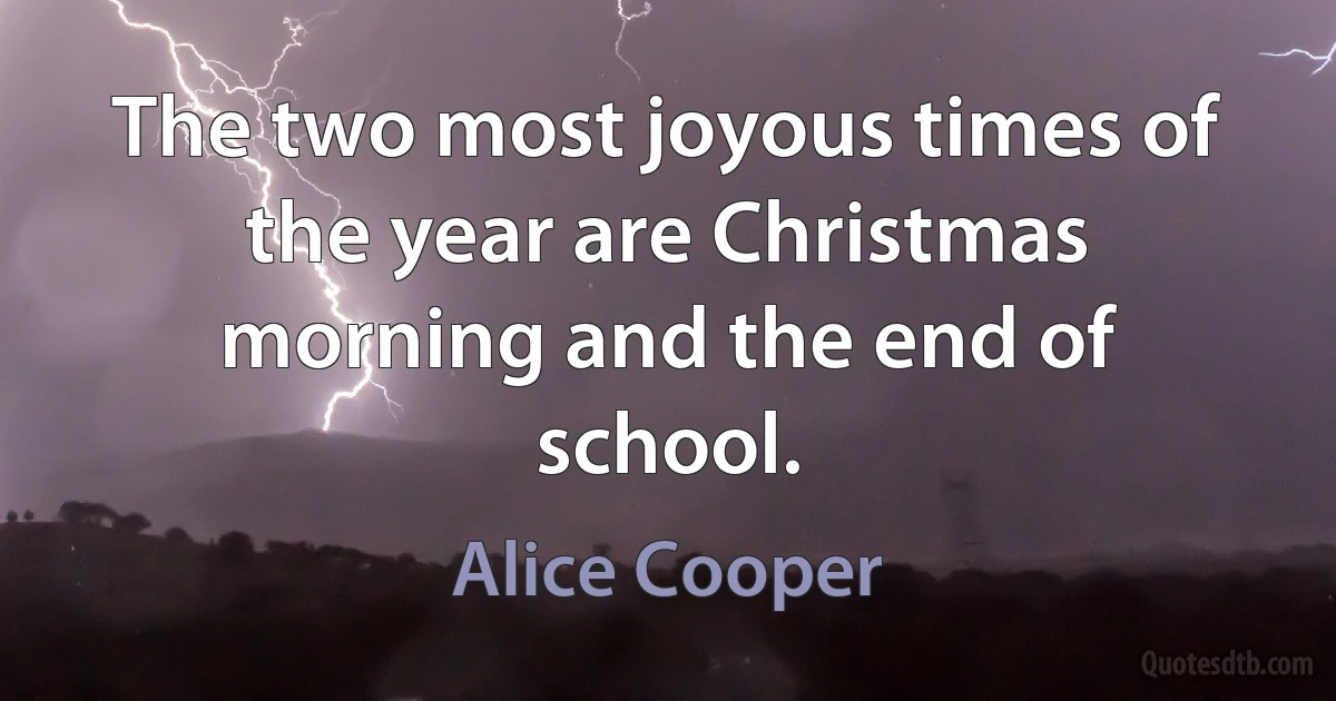 The two most joyous times of the year are Christmas morning and the end of school. (Alice Cooper)