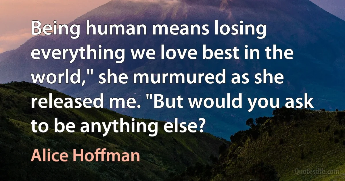 Being human means losing everything we love best in the world," she murmured as she released me. "But would you ask to be anything else? (Alice Hoffman)