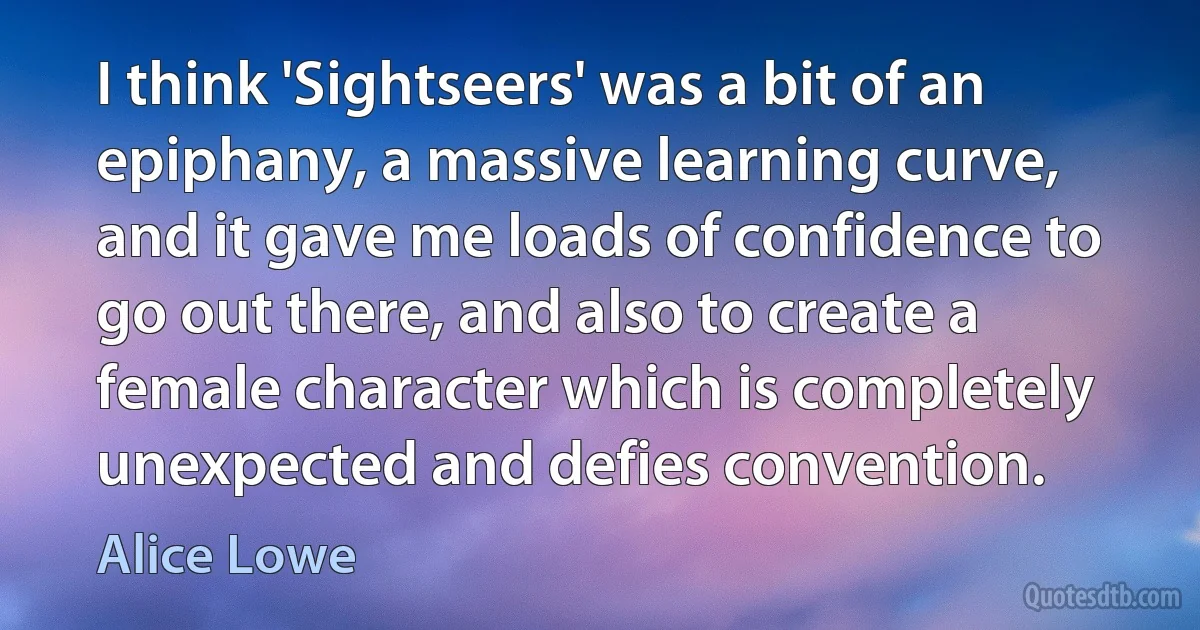 I think 'Sightseers' was a bit of an epiphany, a massive learning curve, and it gave me loads of confidence to go out there, and also to create a female character which is completely unexpected and defies convention. (Alice Lowe)