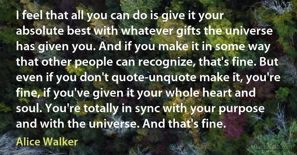 I feel that all you can do is give it your absolute best with whatever gifts the universe has given you. And if you make it in some way that other people can recognize, that's fine. But even if you don't quote-unquote make it, you're fine, if you've given it your whole heart and soul. You're totally in sync with your purpose and with the universe. And that's fine. (Alice Walker)