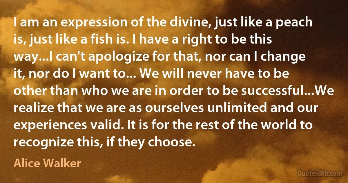 I am an expression of the divine, just like a peach is, just like a fish is. I have a right to be this way...I can't apologize for that, nor can I change it, nor do I want to... We will never have to be other than who we are in order to be successful...We realize that we are as ourselves unlimited and our experiences valid. It is for the rest of the world to recognize this, if they choose. (Alice Walker)