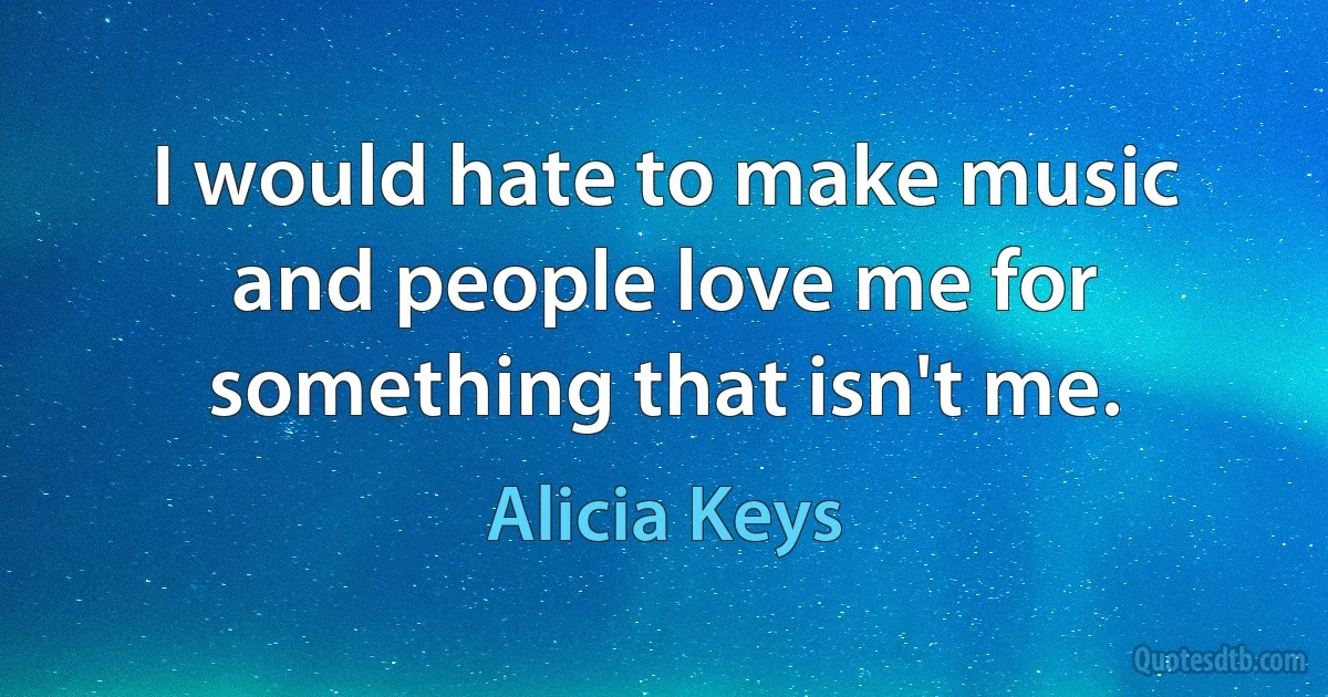 I would hate to make music and people love me for something that isn't me. (Alicia Keys)