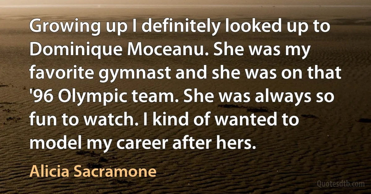 Growing up I definitely looked up to Dominique Moceanu. She was my favorite gymnast and she was on that '96 Olympic team. She was always so fun to watch. I kind of wanted to model my career after hers. (Alicia Sacramone)