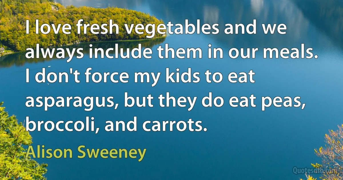 I love fresh vegetables and we always include them in our meals. I don't force my kids to eat asparagus, but they do eat peas, broccoli, and carrots. (Alison Sweeney)