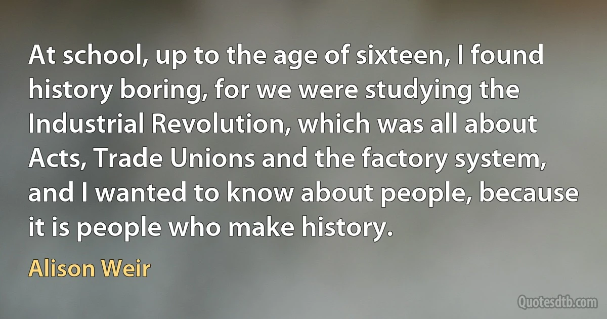 At school, up to the age of sixteen, I found history boring, for we were studying the Industrial Revolution, which was all about Acts, Trade Unions and the factory system, and I wanted to know about people, because it is people who make history. (Alison Weir)