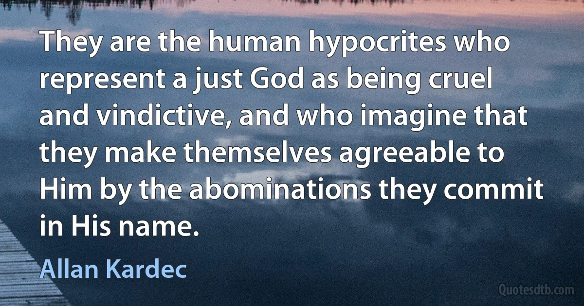 They are the human hypocrites who represent a just God as being cruel and vindictive, and who imagine that they make themselves agreeable to Him by the abominations they commit in His name. (Allan Kardec)