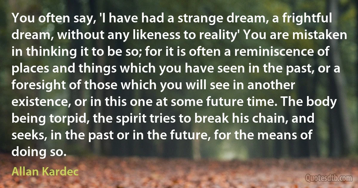 You often say, 'I have had a strange dream, a frightful dream, without any likeness to reality' You are mistaken in thinking it to be so; for it is often a reminiscence of places and things which you have seen in the past, or a foresight of those which you will see in another existence, or in this one at some future time. The body being torpid, the spirit tries to break his chain, and seeks, in the past or in the future, for the means of doing so. (Allan Kardec)