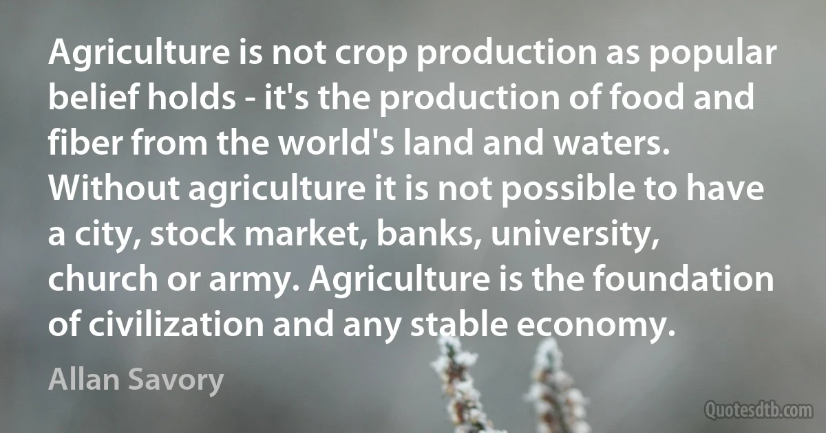 Agriculture is not crop production as popular belief holds - it's the production of food and fiber from the world's land and waters. Without agriculture it is not possible to have a city, stock market, banks, university, church or army. Agriculture is the foundation of civilization and any stable economy. (Allan Savory)