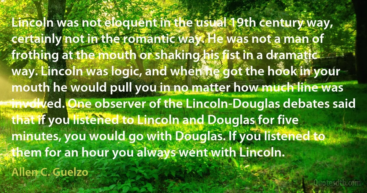 Lincoln was not eloquent in the usual 19th century way, certainly not in the romantic way. He was not a man of frothing at the mouth or shaking his fist in a dramatic way. Lincoln was logic, and when he got the hook in your mouth he would pull you in no matter how much line was involved. One observer of the Lincoln-Douglas debates said that if you listened to Lincoln and Douglas for five minutes, you would go with Douglas. If you listened to them for an hour you always went with Lincoln. (Allen C. Guelzo)