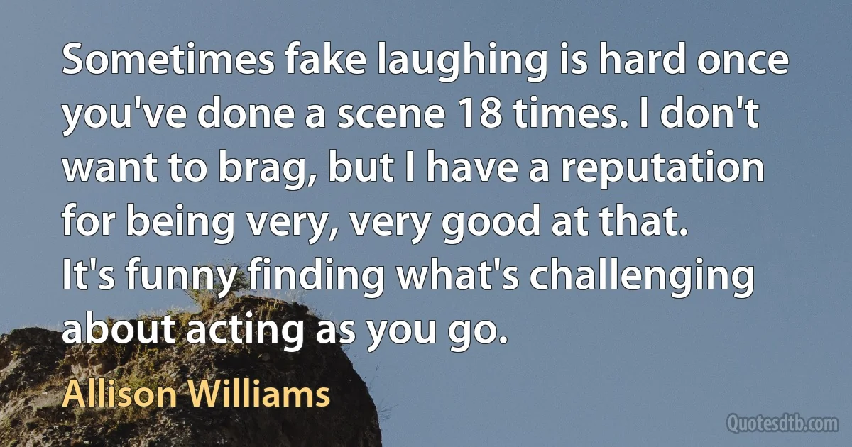 Sometimes fake laughing is hard once you've done a scene 18 times. I don't want to brag, but I have a reputation for being very, very good at that. It's funny finding what's challenging about acting as you go. (Allison Williams)