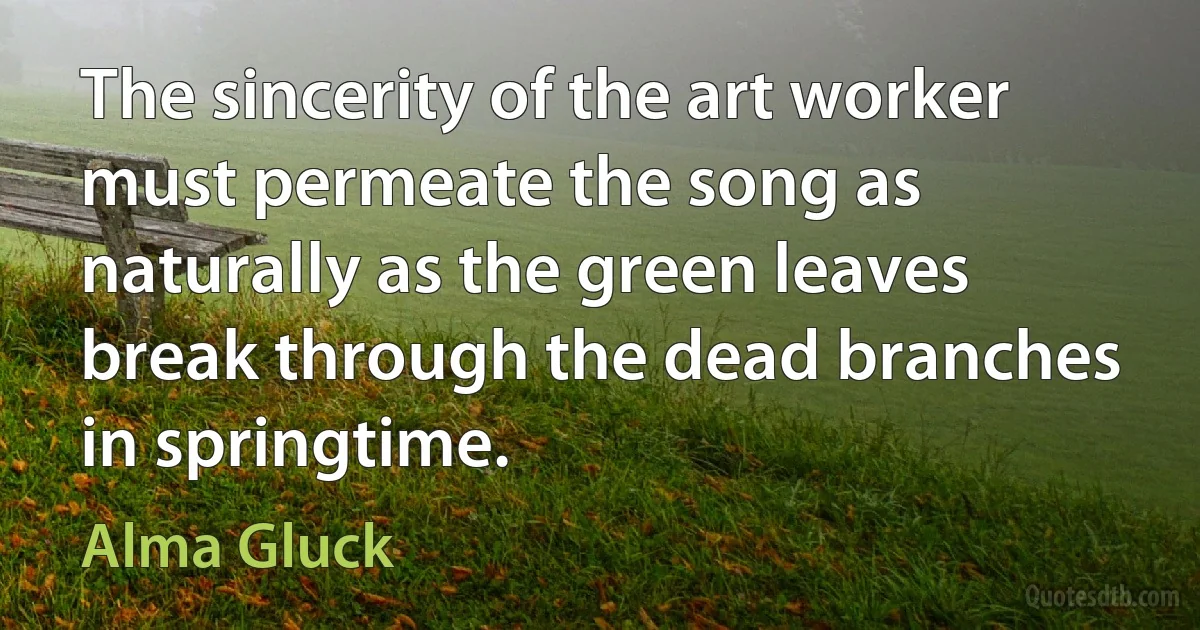 The sincerity of the art worker must permeate the song as naturally as the green leaves break through the dead branches in springtime. (Alma Gluck)