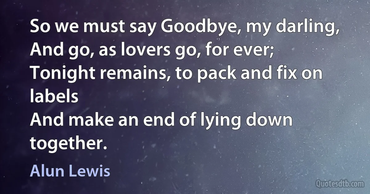 So we must say Goodbye, my darling,
And go, as lovers go, for ever;
Tonight remains, to pack and fix on labels
And make an end of lying down together. (Alun Lewis)