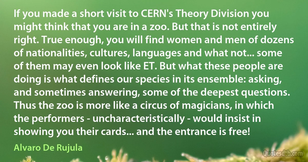 If you made a short visit to CERN's Theory Division you might think that you are in a zoo. But that is not entirely right. True enough, you will find women and men of dozens of nationalities, cultures, languages and what not... some of them may even look like ET. But what these people are doing is what defines our species in its ensemble: asking, and sometimes answering, some of the deepest questions. Thus the zoo is more like a circus of magicians, in which the performers - uncharacteristically - would insist in showing you their cards... and the entrance is free! (Alvaro De Rujula)